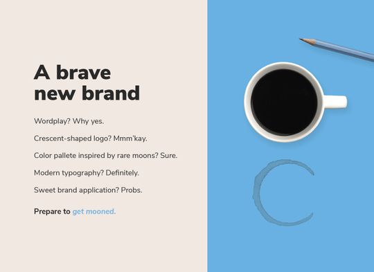 An intro to the new brand that reveals a crescent-shaped coffee stain by a coffee cup and pencil. Reads: “A brave new brand. Wordplay? Why yes. Crescent shaped logo? Mmm’kay. Color palette inspired by rare moons? Sure. Modern typography? Definitely. Sweet brand applications? Probs. Prepare to get mooned.”